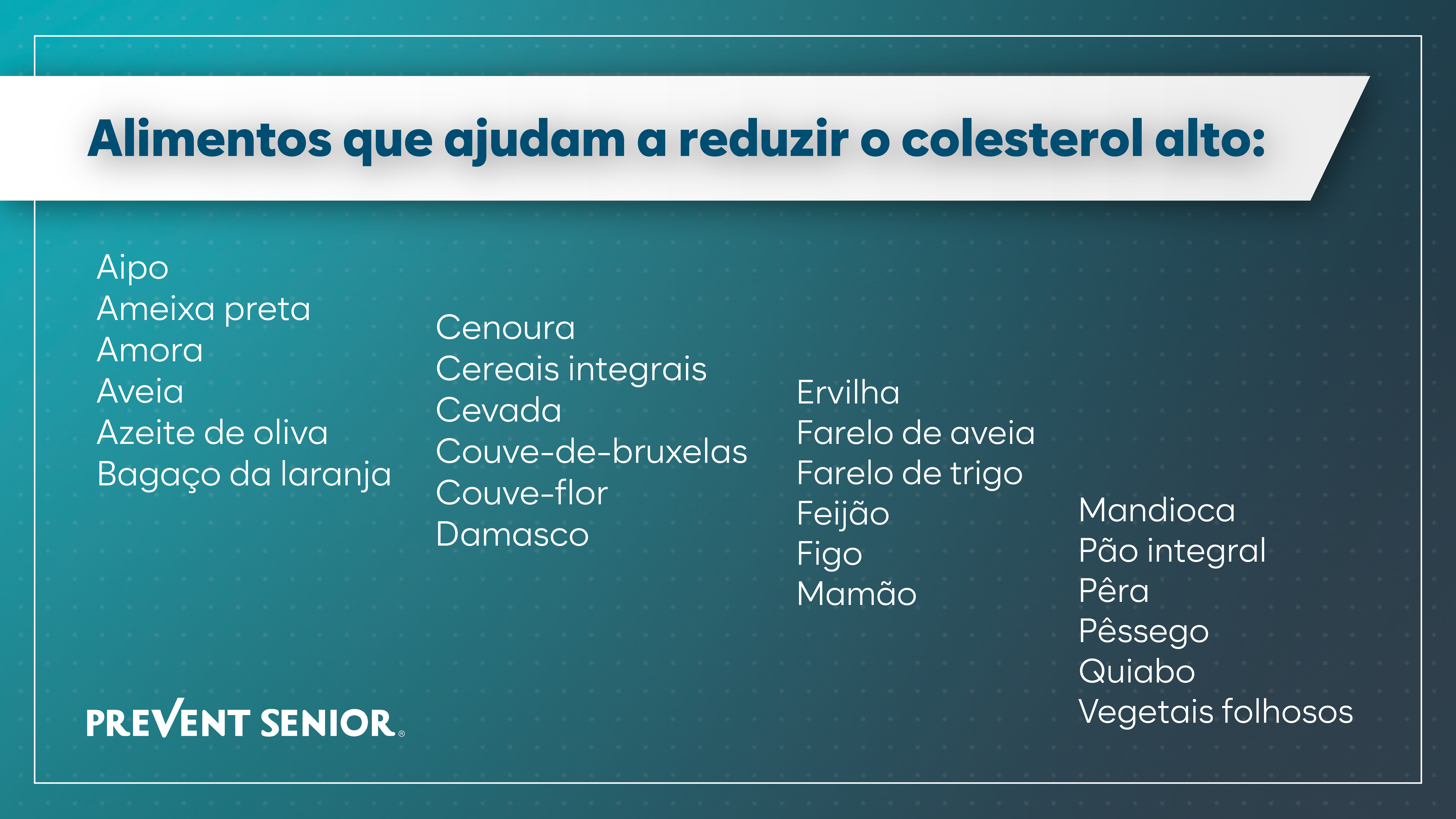 Alimentos que ajudam a reduzir o colesterol alto: Aipo Ameixa preta Amora Aveia Azeite de oliva Bagaço da laranja Cenoura Cereais integrais Cevada Couve-de-bruxelas Couve-flor Damasco Ervilha Farelo de aveia Farelo de trigo Feijão Figo Mamão Mandioca Pão integral Pêra Pêssego Quiabo Vegetais folhosos