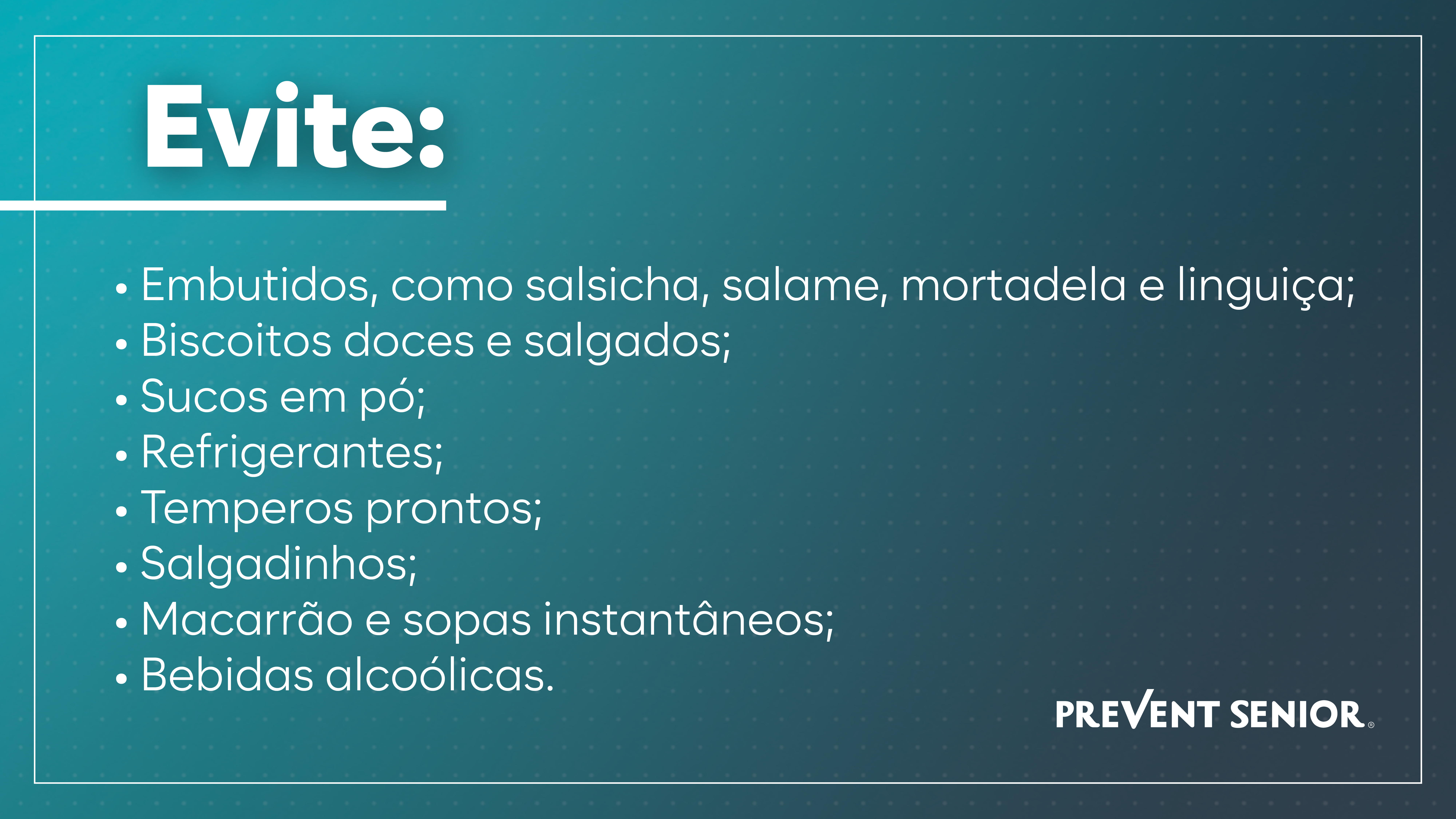 Evite: > Embutidos, como salsicha, salame, mortadela e linguiça; > Biscoitos doces e salgados; > Sucos em pó; > Refrigerantes; > Temperos prontos; > Salgadinhos; > Macarrão e sopas instantâneos; > Bebidas alcoólicas.